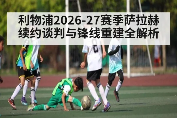 利物浦2026-27赛季萨拉赫续约谈判与锋线重建全解析