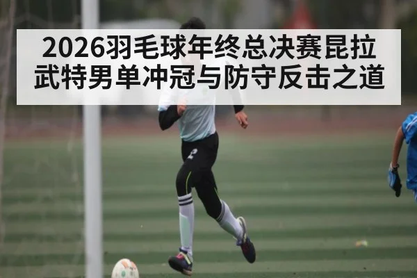 2026羽毛球年终总决赛昆拉武特男单冲冠与防守反击之道