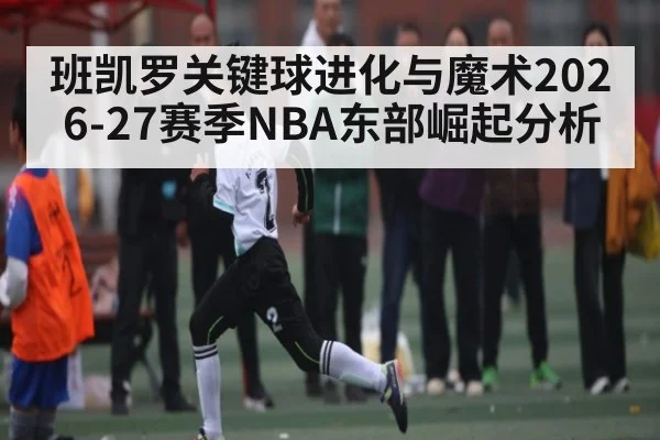 班凯罗关键球进化与魔术2026-27赛季NBA东部崛起分析