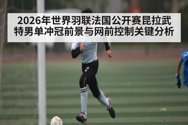 2026年世界羽联法国公开赛昆拉武特男单冲冠前景与网前控制关键分析