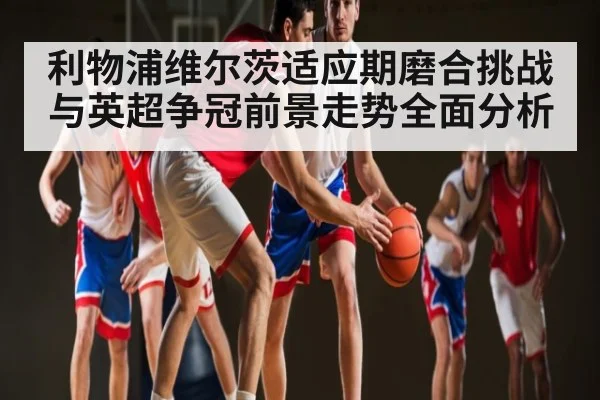利物浦维尔茨适应期磨合挑战与英超争冠前景走势全面分析
